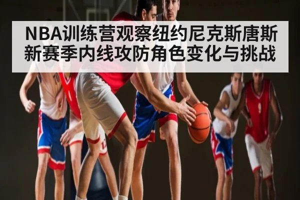 NBA训练营观察纽约尼克斯唐斯新赛季内线攻防角色变化与挑战