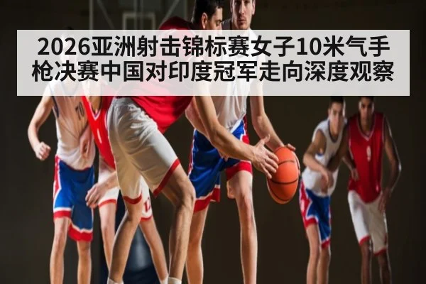2026亚洲射击锦标赛女子10米气手枪决赛中国对印度冠军走向深度观察