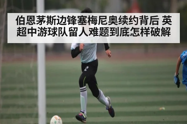伯恩茅斯边锋塞梅尼奥续约背后 英超中游球队留人难题到底怎样破解