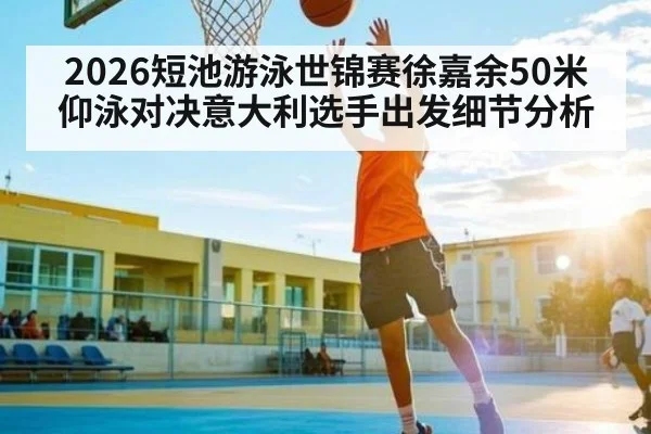 2026短池游泳世锦赛徐嘉余50米仰泳对决意大利选手出发细节分析